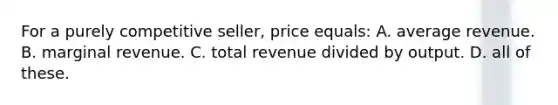 For a purely competitive seller, price equals: A. average revenue. B. marginal revenue. C. total revenue divided by output. D. all of these.