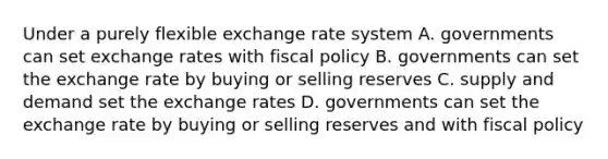 Under a purely flexible exchange rate system A. governments can set exchange rates with fiscal policy B. governments can set the exchange rate by buying or selling reserves C. supply and demand set the exchange rates D. governments can set the exchange rate by buying or selling reserves and with fiscal policy