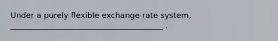 Under a purely flexible exchange rate system, _______________________________________ .