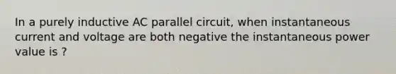 In a purely inductive AC parallel circuit, when instantaneous current and voltage are both negative the instantaneous power value is ?