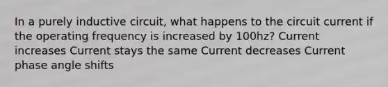 In a purely inductive circuit, what happens to the circuit current if the operating frequency is increased by 100hz? Current increases Current stays the same Current decreases Current phase angle shifts