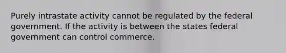 Purely intrastate activity cannot be regulated by the federal government. If the activity is between the states federal government can control commerce.