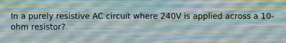 In a purely resistive AC circuit where 240V is applied across a 10-ohm resistor?