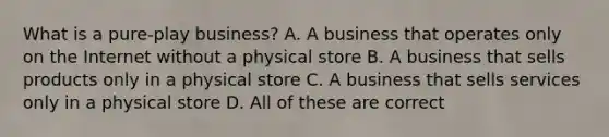 What is a pure-play business? A. A business that operates only on the Internet without a physical store B. A business that sells products only in a physical store C. A business that sells services only in a physical store D. All of these are correct