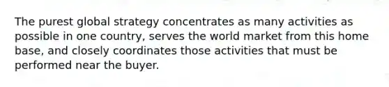 The purest global strategy concentrates as many activities as possible in one country, serves the world market from this home base, and closely coordinates those activities that must be performed near the buyer.