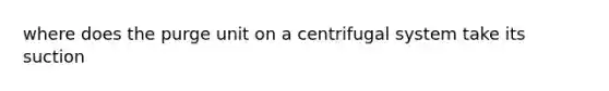 where does the purge unit on a centrifugal system take its suction