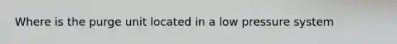 Where is the purge unit located in a low pressure system