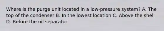 Where is the purge unit located in a low-pressure system? A. The top of the condenser B. In the lowest location C. Above the shell D. Before the oil separator