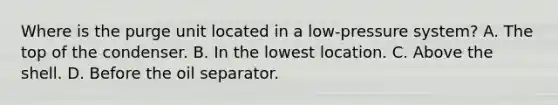 Where is the purge unit located in a low-pressure system? A. The top of the condenser. B. In the lowest location. C. Above the shell. D. Before the oil separator.