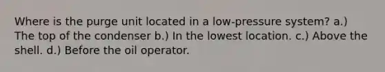 Where is the purge unit located in a low-pressure system? a.) The top of the condenser b.) In the lowest location. c.) Above the shell. d.) Before the oil operator.