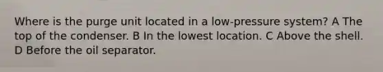 Where is the purge unit located in a low-pressure system? A The top of the condenser. B In the lowest location. C Above the shell. D Before the oil separator.