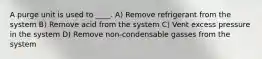 A purge unit is used to ____. A) Remove refrigerant from the system B) Remove acid from the system C) Vent excess pressure in the system D) Remove non-condensable gasses from the system