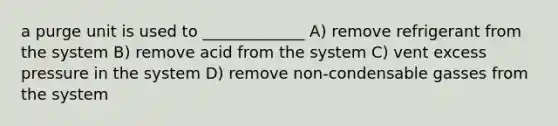 a purge unit is used to _____________ A) remove refrigerant from the system B) remove acid from the system C) vent excess pressure in the system D) remove non-condensable gasses from the system