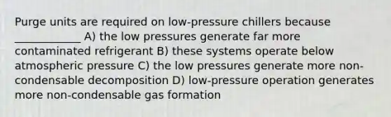 Purge units are required on low-pressure chillers because ____________ A) the low pressures generate far more contaminated refrigerant B) these systems operate below atmospheric pressure C) the low pressures generate more non-condensable decomposition D) low-pressure operation generates more non-condensable gas formation