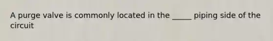 A purge valve is commonly located in the _____ piping side of the circuit