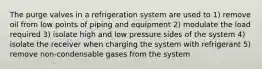 The purge valves in a refrigeration system are used to 1) remove oil from low points of piping and equipment 2) modulate the load required 3) isolate high and low pressure sides of the system 4) isolate the receiver when charging the system with refrigerant 5) remove non-condensable gases from the system