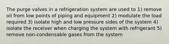 The purge valves in a refrigeration system are used to 1) remove oil from low points of piping and equipment 2) modulate the load required 3) isolate high and low pressure sides of the system 4) isolate the receiver when charging the system with refrigerant 5) remove non-condensable gases from the system