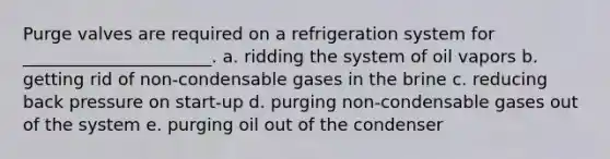 Purge valves are required on a refrigeration system for ______________________. a. ridding the system of oil vapors b. getting rid of non-condensable gases in the brine c. reducing back pressure on start-up d. purging non-condensable gases out of the system e. purging oil out of the condenser