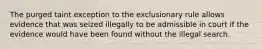 The purged taint exception to the exclusionary rule allows evidence that was seized illegally to be admissible in court if the evidence would have been found without the illegal search.