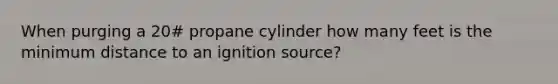 When purging a 20# propane cylinder how many feet is the minimum distance to an ignition source?