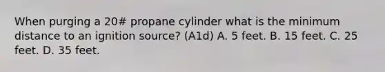 When purging a 20# propane cylinder what is the minimum distance to an ignition source? (A1d) A. 5 feet. B. 15 feet. C. 25 feet. D. 35 feet.