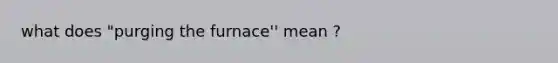 what does "purging the furnace'' mean ?