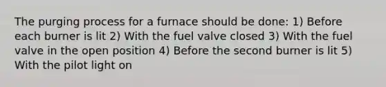 The purging process for a furnace should be done: 1) Before each burner is lit 2) With the fuel valve closed 3) With the fuel valve in the open position 4) Before the second burner is lit 5) With the pilot light on