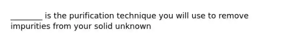 ________ is the purification technique you will use to remove impurities from your solid unknown