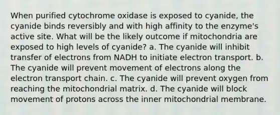 When purified cytochrome oxidase is exposed to cyanide, the cyanide binds reversibly and with high affinity to the enzyme's active site. What will be the likely outcome if mitochondria are exposed to high levels of cyanide? a. The cyanide will inhibit transfer of electrons from NADH to initiate electron transport. b. The cyanide will prevent movement of electrons along the electron transport chain. c. The cyanide will prevent oxygen from reaching the mitochondrial matrix. d. The cyanide will block movement of protons across the inner mitochondrial membrane.