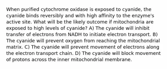 When purified cytochrome oxidase is exposed to cyanide, the cyanide binds reversibly and with high affinity to the enzyme's active site. What will be the likely outcome if mitochondria are exposed to high levels of cyanide? A) The cyanide will inhibit transfer of electrons from NADH to initiate electron transport. B) The cyanide will prevent oxygen from reaching the mitochondrial matrix. C) The cyanide will prevent movement of electrons along the electron transport chain. D) The cyanide will block movement of protons across the inner mitochondrial membrane.