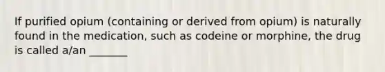 If purified opium (containing or derived from opium) is naturally found in the medication, such as codeine or morphine, the drug is called a/an _______