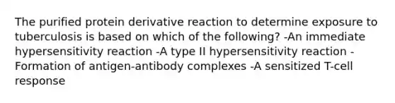 The purified protein derivative reaction to determine exposure to tuberculosis is based on which of the following? -An immediate hypersensitivity reaction -A type II hypersensitivity reaction -Formation of antigen-antibody complexes -A sensitized T-cell response