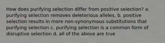 How does purifying selection differ from positive selection? a. purifying selection removes deleterious alleles, b. positive selection results in more non-synonymous substitutions that purifying selection c. purifying selection is a common form of disruptive selection d. all of the above are true