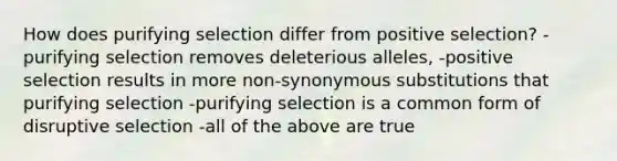 How does purifying selection differ from positive selection? -purifying selection removes deleterious alleles, -positive selection results in more non-synonymous substitutions that purifying selection -purifying selection is a common form of disruptive selection -all of the above are true