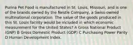 Purina Pet Food is manufactured in St. Louis, Missouri, and is one of the brands owned by the Nestle Company, a Swiss-owned multinational corporation. The value of the goods produced in this St. Louis facility would be included in which economic measurement for the United States? A Gross National Product (GNP) B Gross Domestic Product (GDP) C Purchasing Power Parity D Human Development Index.