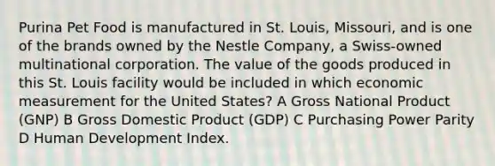 Purina Pet Food is manufactured in St. Louis, Missouri, and is one of the brands owned by the Nestle Company, a Swiss-owned multinational corporation. The value of the goods produced in this St. Louis facility would be included in which economic measurement for the United States? A Gross National Product (GNP) B Gross Domestic Product (GDP) C Purchasing Power Parity D Human Development Index.