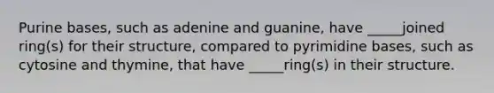 Purine bases, such as adenine and guanine, have _____joined ring(s) for their structure, compared to pyrimidine bases, such as cytosine and thymine, that have _____ring(s) in their structure.