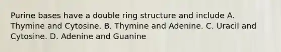 Purine bases have a double ring structure and include A. Thymine and Cytosine. B. Thymine and Adenine. C. Uracil and Cytosine. D. Adenine and Guanine