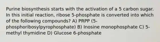 Purine biosynthesis starts with the activation of a 5 carbon sugar. In this initial reaction, ribose 5-phosphate is converted into which of the following compounds? A) PRPP (5-phosphoribosylpyrophosphate) B) Inosine monophosphate C) 5-methyl thymidine D) Glucose 6-phosphate