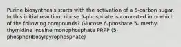 Purine biosynthesis starts with the activation of a 5-carbon sugar. In this initial reaction, ribose 5-phosphate is converted into which of the following compounds? Glucose 6-phoshate 5- methyl thymidine Inosine monophosphate PRPP (5- phosphoribosylpyrophosphate)