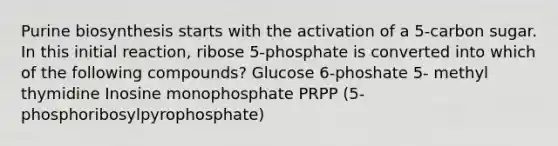 Purine biosynthesis starts with the activation of a 5-carbon sugar. In this initial reaction, ribose 5-phosphate is converted into which of the following compounds? Glucose 6-phoshate 5- methyl thymidine Inosine monophosphate PRPP (5- phosphoribosylpyrophosphate)