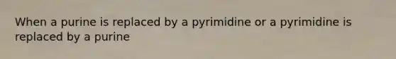 When a purine is replaced by a pyrimidine or a pyrimidine is replaced by a purine