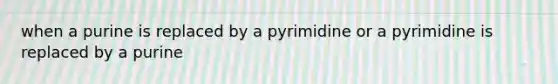 when a purine is replaced by a pyrimidine or a pyrimidine is replaced by a purine