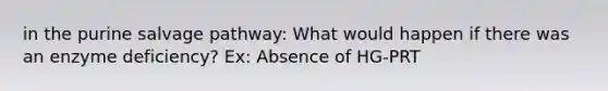 in the purine salvage pathway: What would happen if there was an enzyme deficiency? Ex: Absence of HG-PRT