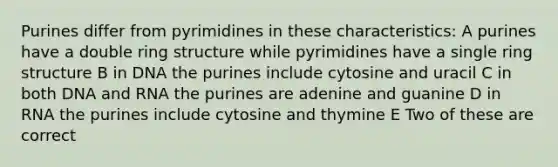 Purines differ from pyrimidines in these characteristics: A purines have a double ring structure while pyrimidines have a single ring structure B in DNA the purines include cytosine and uracil C in both DNA and RNA the purines are adenine and guanine D in RNA the purines include cytosine and thymine E Two of these are correct