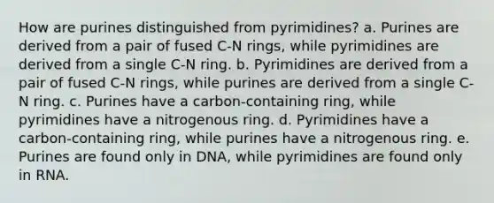 How are purines distinguished from pyrimidines? a. Purines are derived from a pair of fused C-N rings, while pyrimidines are derived from a single C-N ring. b. Pyrimidines are derived from a pair of fused C-N rings, while purines are derived from a single C-N ring. c. Purines have a carbon-containing ring, while pyrimidines have a nitrogenous ring. d. Pyrimidines have a carbon-containing ring, while purines have a nitrogenous ring. e. Purines are found only in DNA, while pyrimidines are found only in RNA.