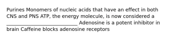 Purines Monomers of nucleic acids that have an effect in both CNS and PNS ATP, the energy molecule, is now considered a _____________________________ Adenosine is a potent inhibitor in brain Caffeine blocks adenosine receptors