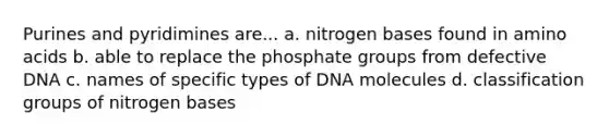 Purines and pyridimines are... a. nitrogen bases found in <a href='https://www.questionai.com/knowledge/k9gb720LCl-amino-acids' class='anchor-knowledge'>amino acids</a> b. able to replace the phosphate groups from defective DNA c. names of specific types of DNA molecules d. classification groups of nitrogen bases