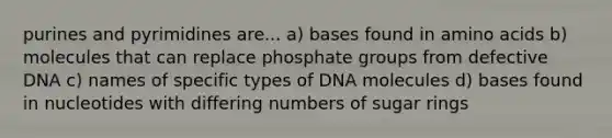 purines and pyrimidines are... a) bases found in <a href='https://www.questionai.com/knowledge/k9gb720LCl-amino-acids' class='anchor-knowledge'>amino acids</a> b) molecules that can replace phosphate groups from defective DNA c) names of specific types of DNA molecules d) bases found in nucleotides with differing numbers of sugar rings