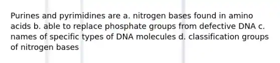 Purines and pyrimidines are a. nitrogen bases found in <a href='https://www.questionai.com/knowledge/k9gb720LCl-amino-acids' class='anchor-knowledge'>amino acids</a> b. able to replace phosphate groups from defective DNA c. names of specific types of DNA molecules d. classification groups of nitrogen bases